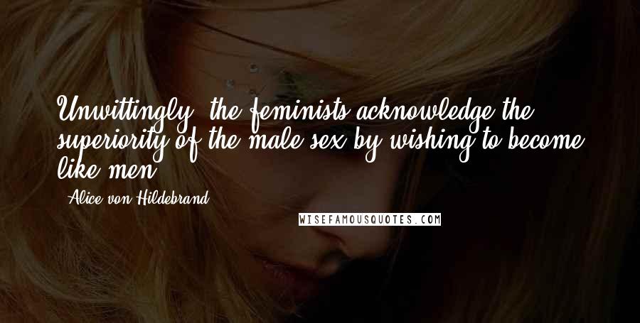 Alice Von Hildebrand Quotes: Unwittingly, the feminists acknowledge the superiority of the male sex by wishing to become like men.