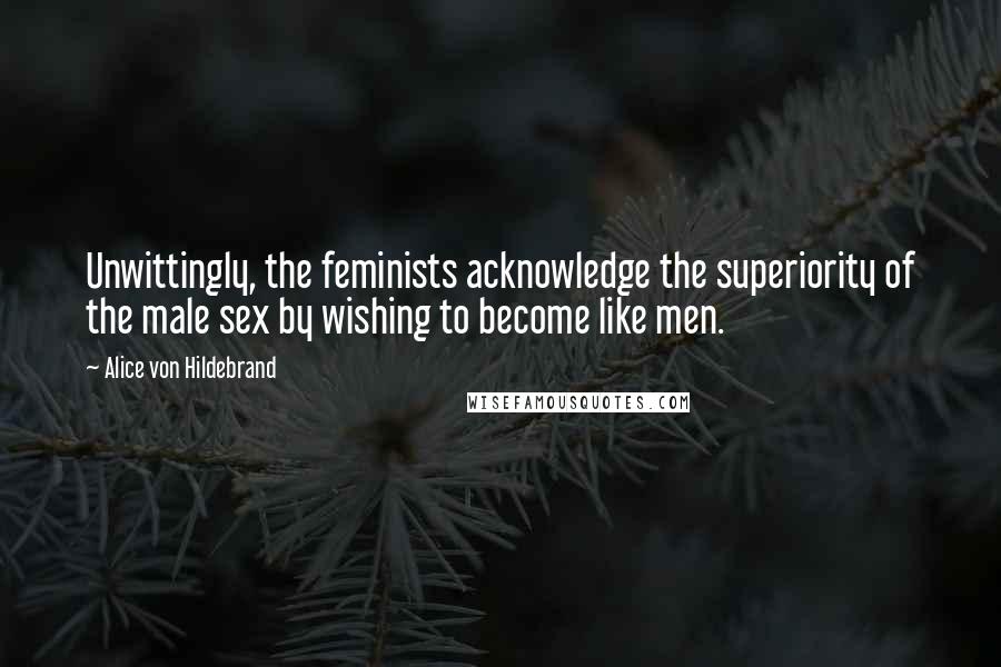 Alice Von Hildebrand Quotes: Unwittingly, the feminists acknowledge the superiority of the male sex by wishing to become like men.