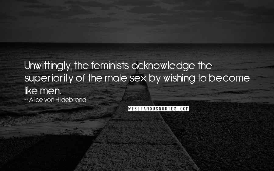 Alice Von Hildebrand Quotes: Unwittingly, the feminists acknowledge the superiority of the male sex by wishing to become like men.