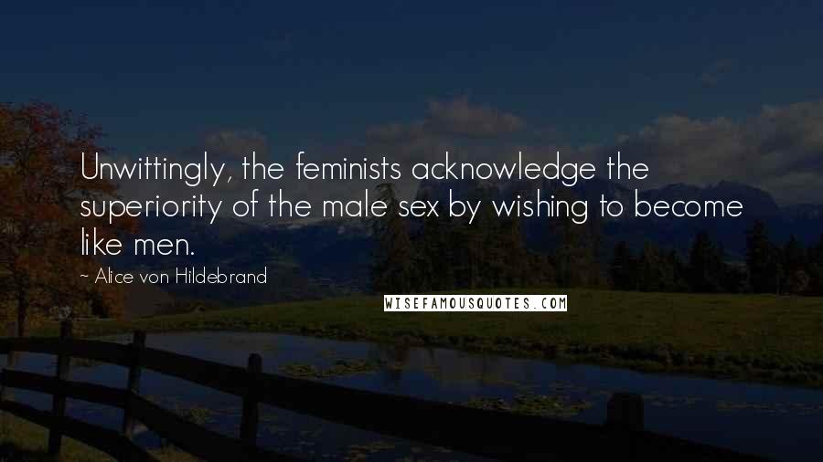 Alice Von Hildebrand Quotes: Unwittingly, the feminists acknowledge the superiority of the male sex by wishing to become like men.