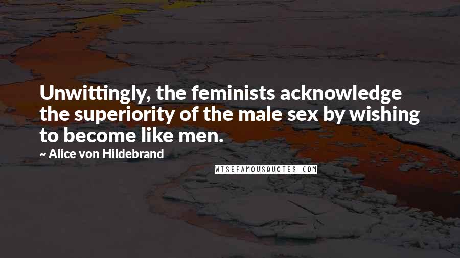 Alice Von Hildebrand Quotes: Unwittingly, the feminists acknowledge the superiority of the male sex by wishing to become like men.