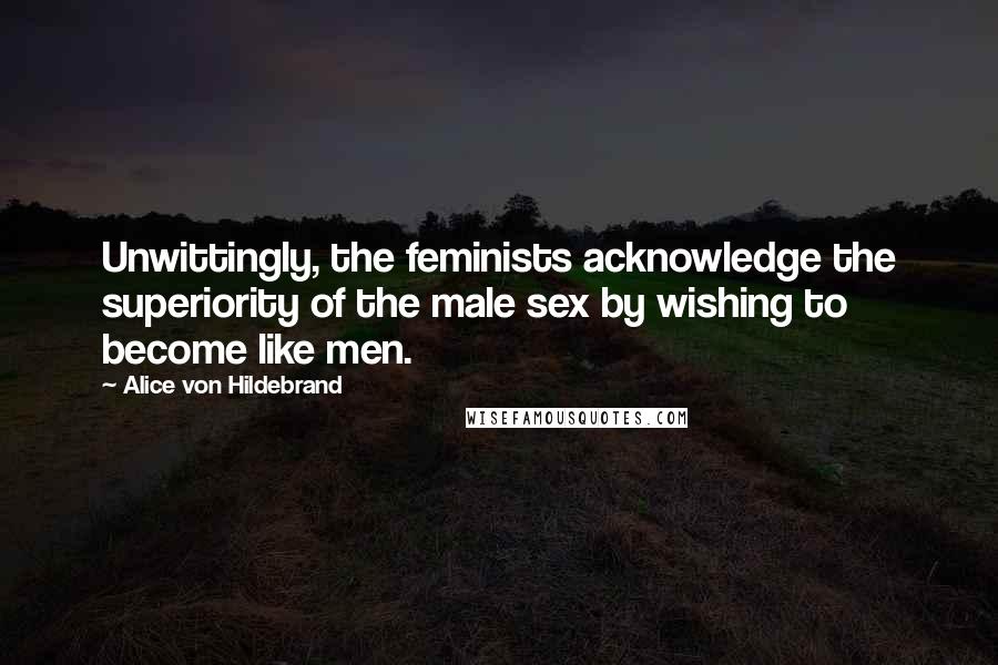 Alice Von Hildebrand Quotes: Unwittingly, the feminists acknowledge the superiority of the male sex by wishing to become like men.