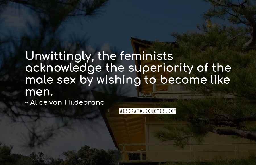 Alice Von Hildebrand Quotes: Unwittingly, the feminists acknowledge the superiority of the male sex by wishing to become like men.