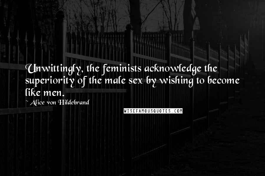 Alice Von Hildebrand Quotes: Unwittingly, the feminists acknowledge the superiority of the male sex by wishing to become like men.