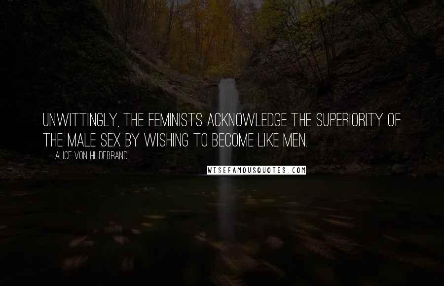 Alice Von Hildebrand Quotes: Unwittingly, the feminists acknowledge the superiority of the male sex by wishing to become like men.