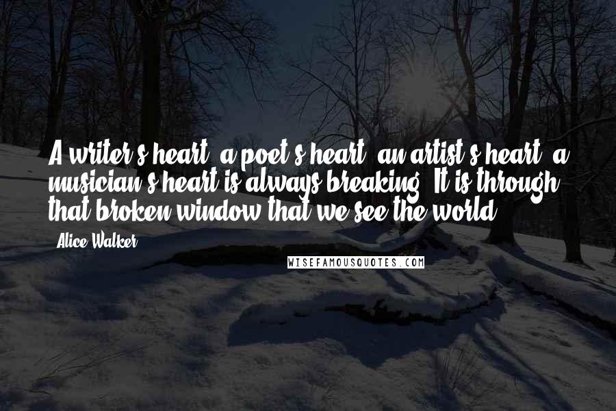 Alice Walker Quotes: A writer's heart, a poet's heart, an artist's heart, a musician's heart is always breaking. It is through that broken window that we see the world ...