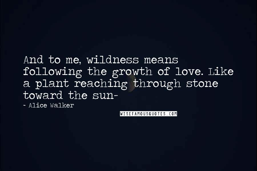 Alice Walker Quotes: And to me, wildness means following the growth of love. Like a plant reaching through stone toward the sun-