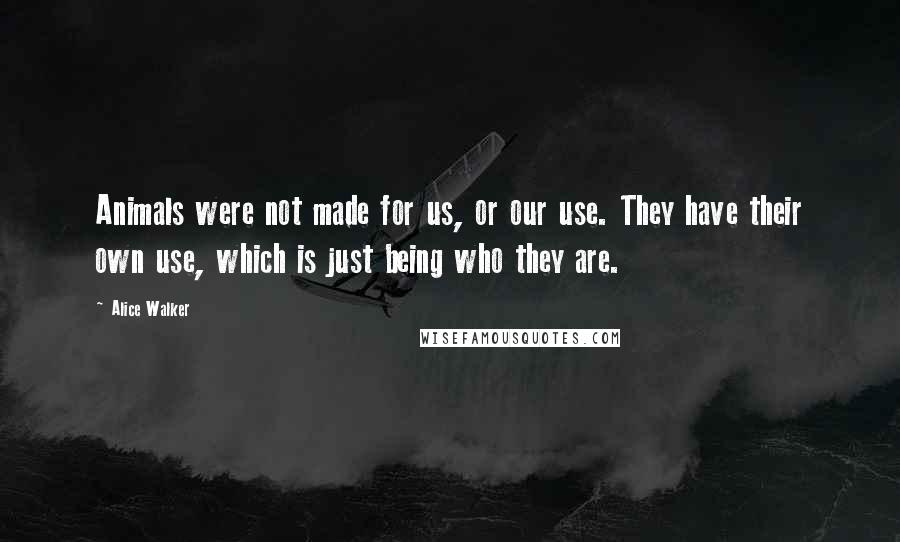Alice Walker Quotes: Animals were not made for us, or our use. They have their own use, which is just being who they are.