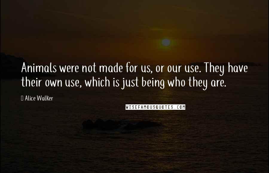 Alice Walker Quotes: Animals were not made for us, or our use. They have their own use, which is just being who they are.