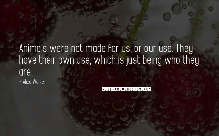 Alice Walker Quotes: Animals were not made for us, or our use. They have their own use, which is just being who they are.