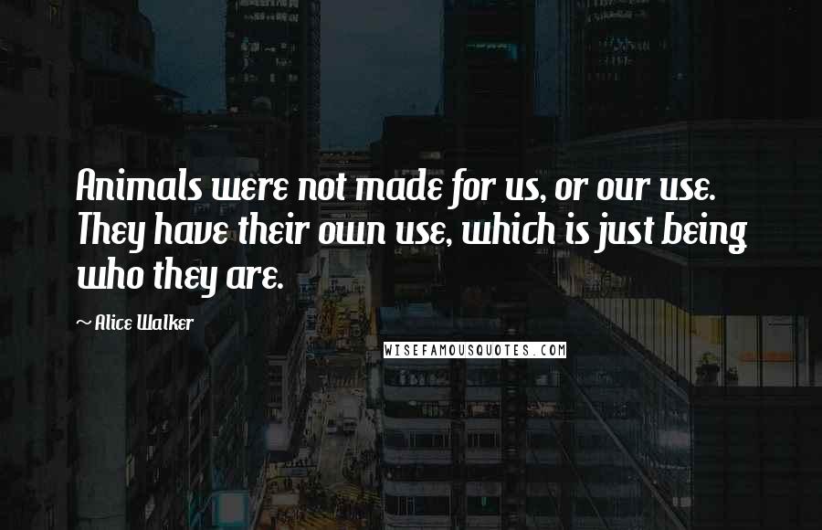 Alice Walker Quotes: Animals were not made for us, or our use. They have their own use, which is just being who they are.