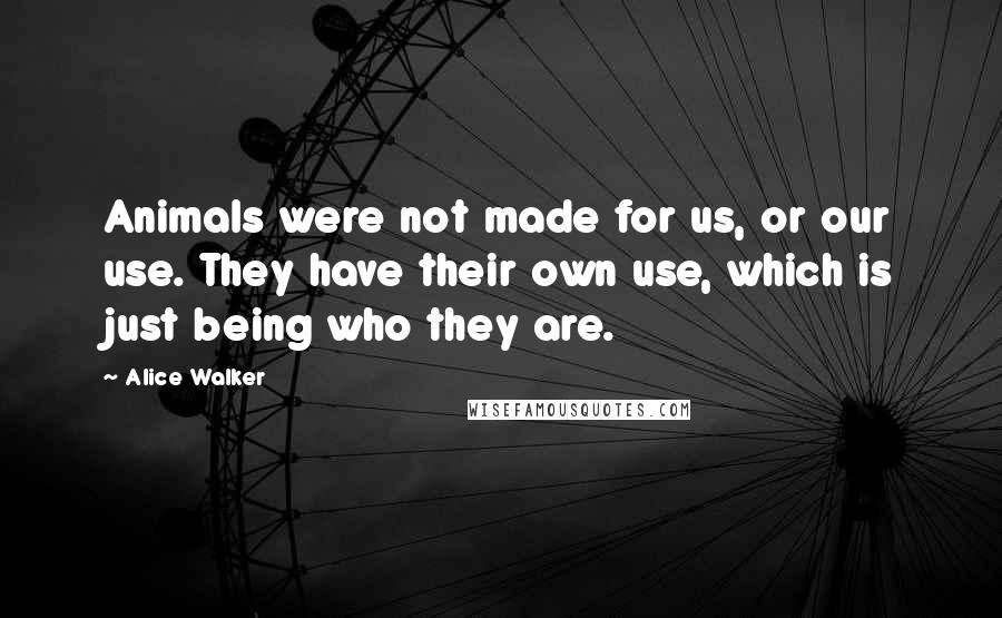 Alice Walker Quotes: Animals were not made for us, or our use. They have their own use, which is just being who they are.