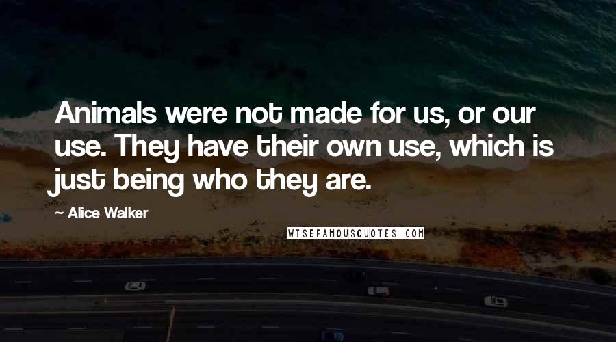 Alice Walker Quotes: Animals were not made for us, or our use. They have their own use, which is just being who they are.