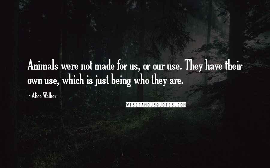 Alice Walker Quotes: Animals were not made for us, or our use. They have their own use, which is just being who they are.