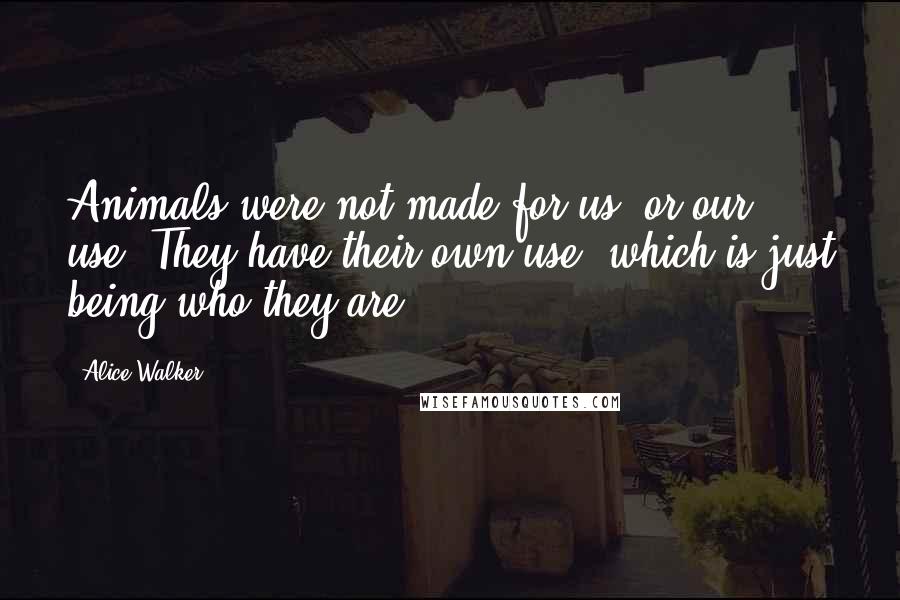 Alice Walker Quotes: Animals were not made for us, or our use. They have their own use, which is just being who they are.