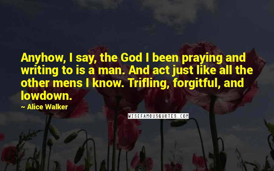 Alice Walker Quotes: Anyhow, I say, the God I been praying and writing to is a man. And act just like all the other mens I know. Trifling, forgitful, and lowdown.