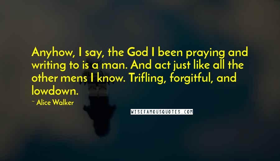 Alice Walker Quotes: Anyhow, I say, the God I been praying and writing to is a man. And act just like all the other mens I know. Trifling, forgitful, and lowdown.