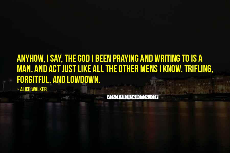 Alice Walker Quotes: Anyhow, I say, the God I been praying and writing to is a man. And act just like all the other mens I know. Trifling, forgitful, and lowdown.