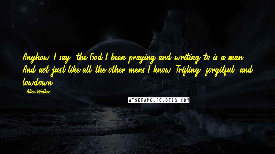 Alice Walker Quotes: Anyhow, I say, the God I been praying and writing to is a man. And act just like all the other mens I know. Trifling, forgitful, and lowdown.