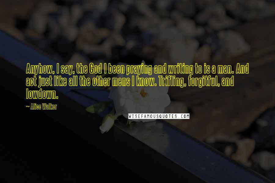 Alice Walker Quotes: Anyhow, I say, the God I been praying and writing to is a man. And act just like all the other mens I know. Trifling, forgitful, and lowdown.