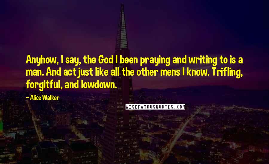 Alice Walker Quotes: Anyhow, I say, the God I been praying and writing to is a man. And act just like all the other mens I know. Trifling, forgitful, and lowdown.