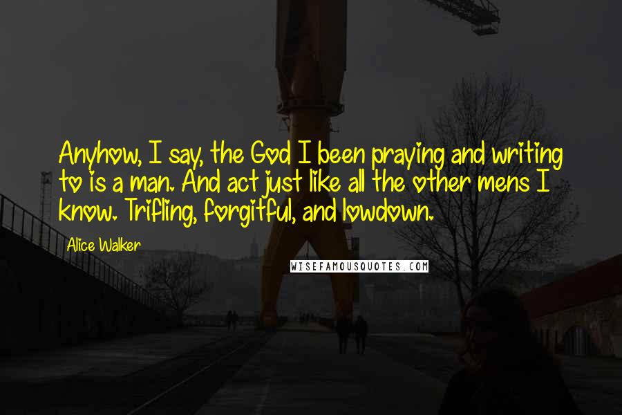 Alice Walker Quotes: Anyhow, I say, the God I been praying and writing to is a man. And act just like all the other mens I know. Trifling, forgitful, and lowdown.