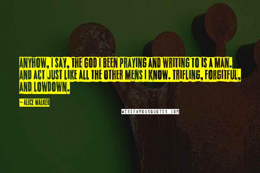 Alice Walker Quotes: Anyhow, I say, the God I been praying and writing to is a man. And act just like all the other mens I know. Trifling, forgitful, and lowdown.