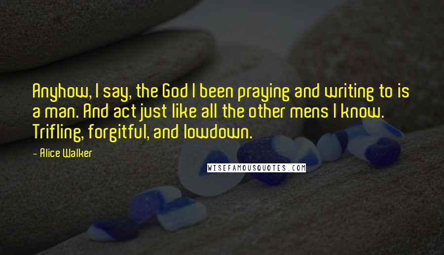 Alice Walker Quotes: Anyhow, I say, the God I been praying and writing to is a man. And act just like all the other mens I know. Trifling, forgitful, and lowdown.