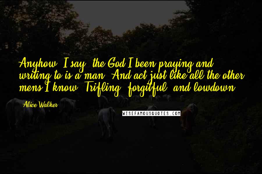 Alice Walker Quotes: Anyhow, I say, the God I been praying and writing to is a man. And act just like all the other mens I know. Trifling, forgitful, and lowdown.