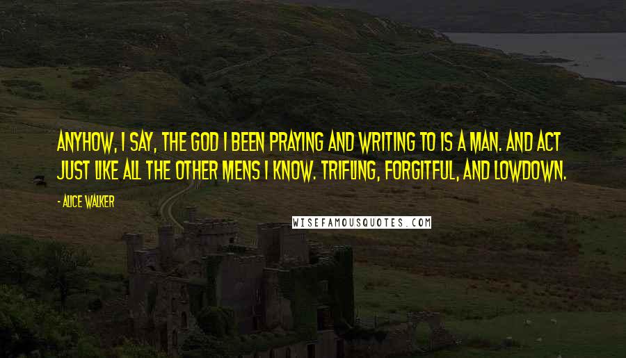 Alice Walker Quotes: Anyhow, I say, the God I been praying and writing to is a man. And act just like all the other mens I know. Trifling, forgitful, and lowdown.