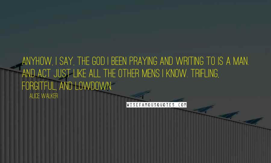 Alice Walker Quotes: Anyhow, I say, the God I been praying and writing to is a man. And act just like all the other mens I know. Trifling, forgitful, and lowdown.