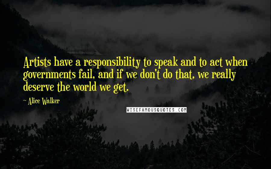 Alice Walker Quotes: Artists have a responsibility to speak and to act when governments fail, and if we don't do that, we really deserve the world we get.