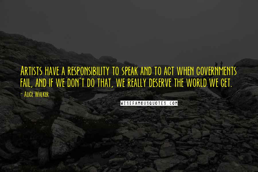 Alice Walker Quotes: Artists have a responsibility to speak and to act when governments fail, and if we don't do that, we really deserve the world we get.
