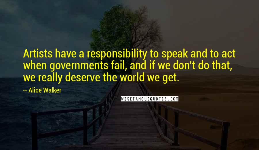 Alice Walker Quotes: Artists have a responsibility to speak and to act when governments fail, and if we don't do that, we really deserve the world we get.