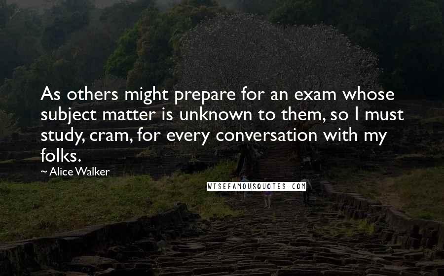 Alice Walker Quotes: As others might prepare for an exam whose subject matter is unknown to them, so I must study, cram, for every conversation with my folks.