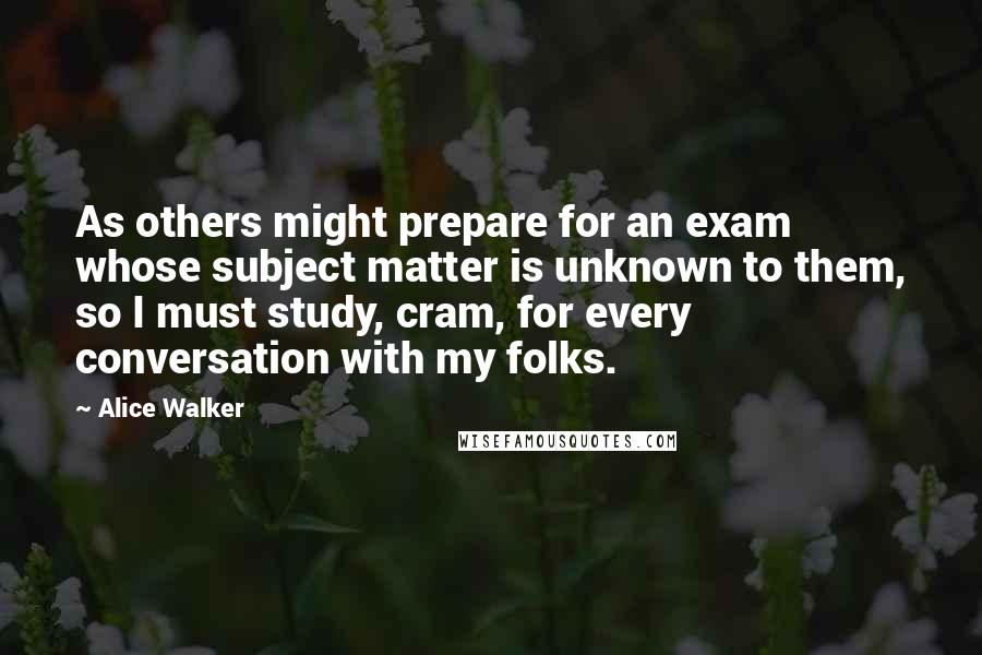 Alice Walker Quotes: As others might prepare for an exam whose subject matter is unknown to them, so I must study, cram, for every conversation with my folks.