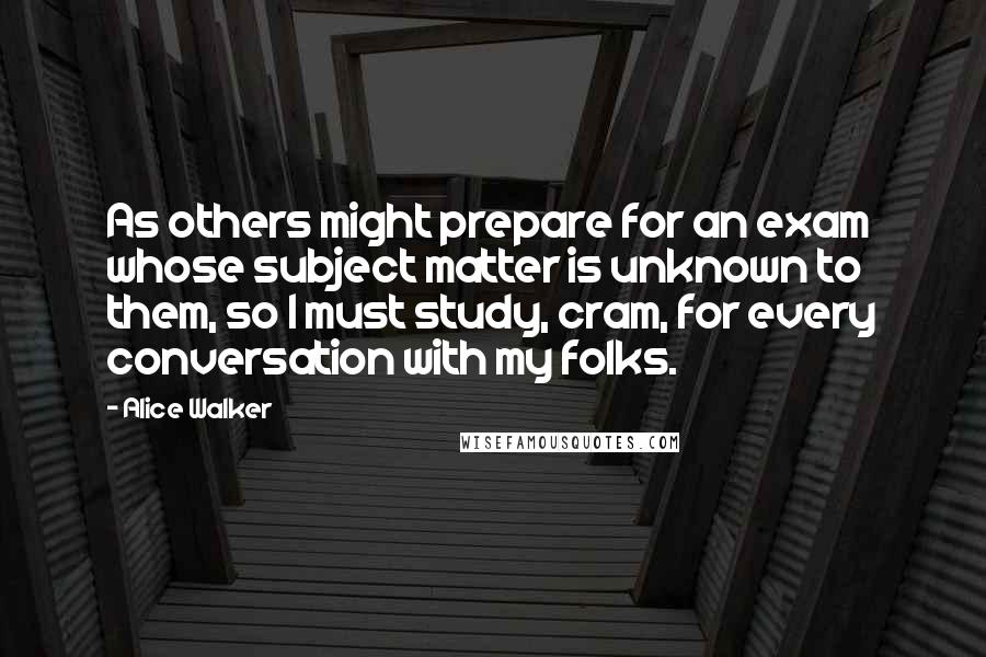 Alice Walker Quotes: As others might prepare for an exam whose subject matter is unknown to them, so I must study, cram, for every conversation with my folks.