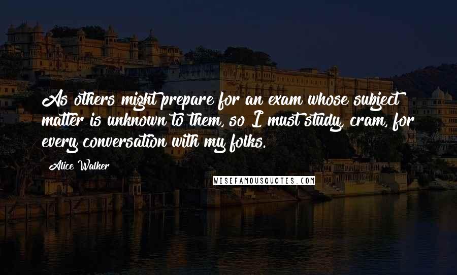 Alice Walker Quotes: As others might prepare for an exam whose subject matter is unknown to them, so I must study, cram, for every conversation with my folks.