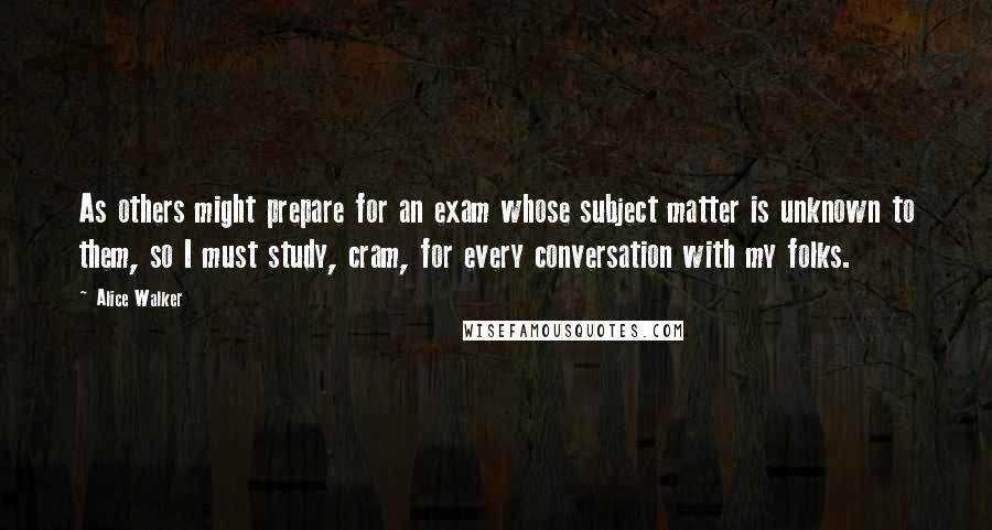 Alice Walker Quotes: As others might prepare for an exam whose subject matter is unknown to them, so I must study, cram, for every conversation with my folks.