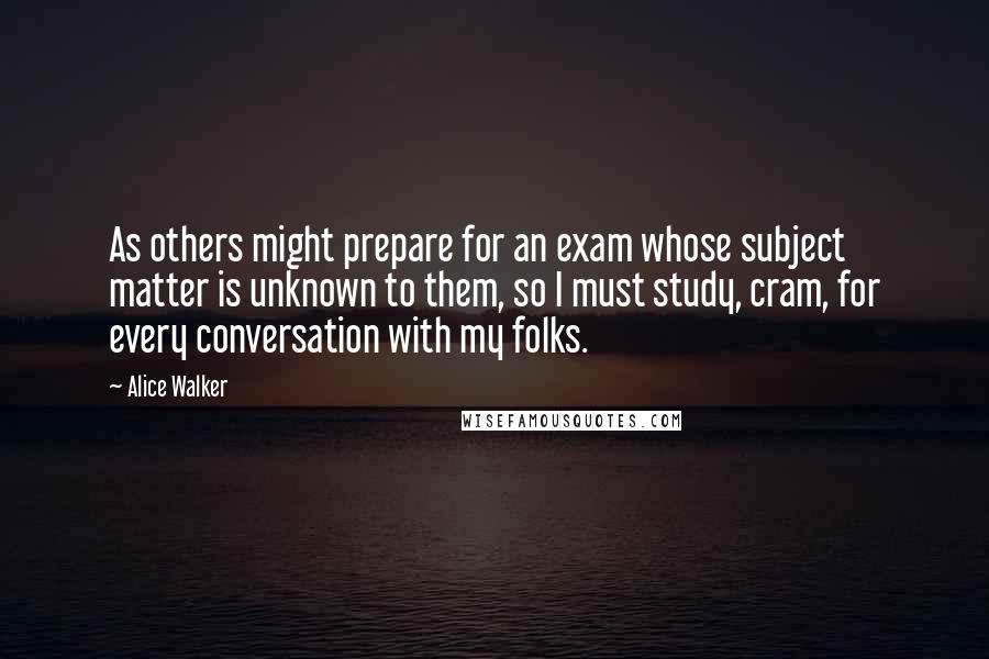 Alice Walker Quotes: As others might prepare for an exam whose subject matter is unknown to them, so I must study, cram, for every conversation with my folks.