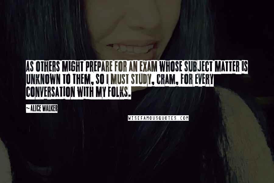 Alice Walker Quotes: As others might prepare for an exam whose subject matter is unknown to them, so I must study, cram, for every conversation with my folks.