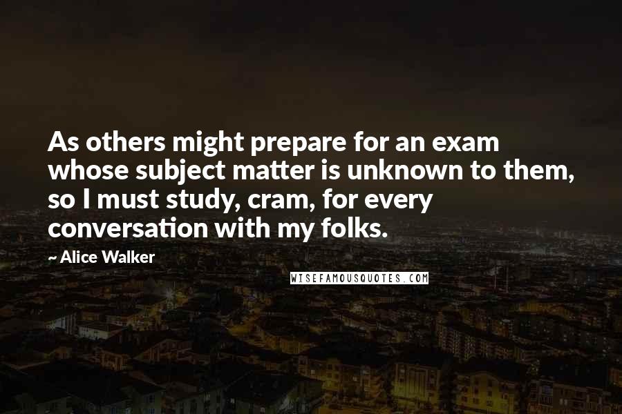 Alice Walker Quotes: As others might prepare for an exam whose subject matter is unknown to them, so I must study, cram, for every conversation with my folks.