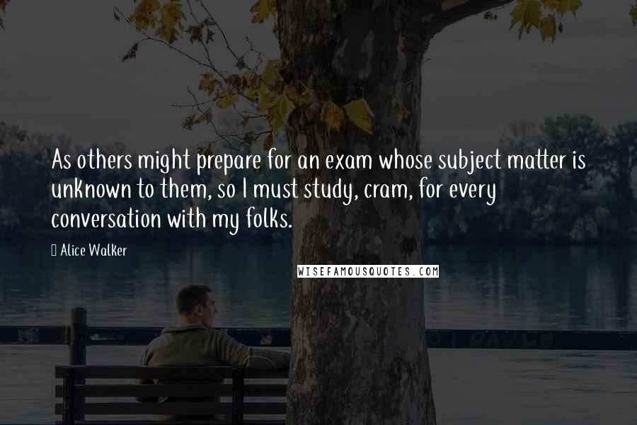 Alice Walker Quotes: As others might prepare for an exam whose subject matter is unknown to them, so I must study, cram, for every conversation with my folks.