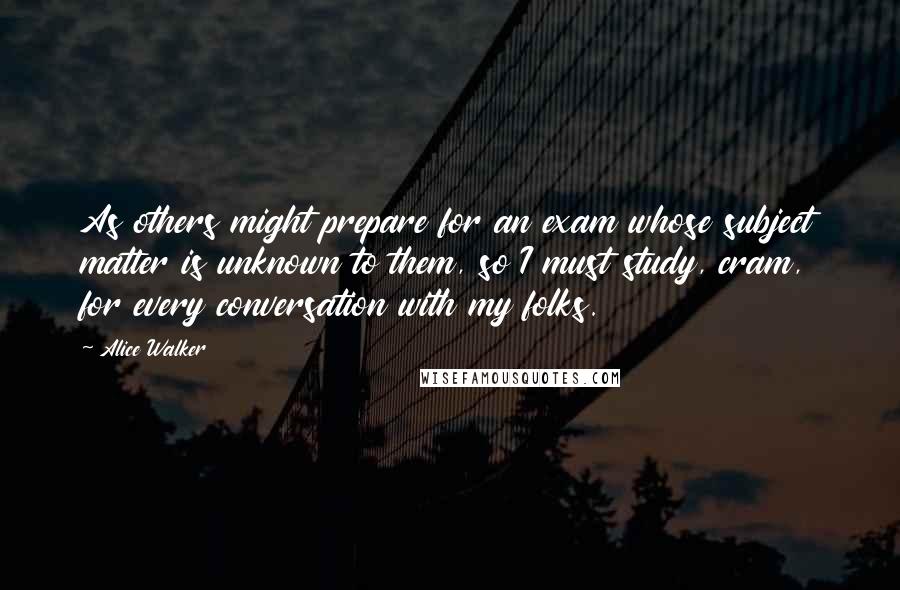 Alice Walker Quotes: As others might prepare for an exam whose subject matter is unknown to them, so I must study, cram, for every conversation with my folks.