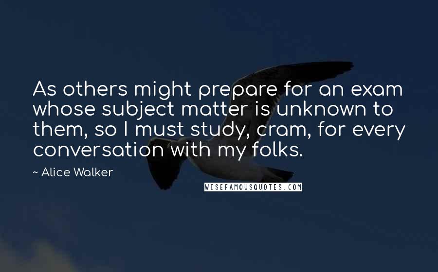 Alice Walker Quotes: As others might prepare for an exam whose subject matter is unknown to them, so I must study, cram, for every conversation with my folks.