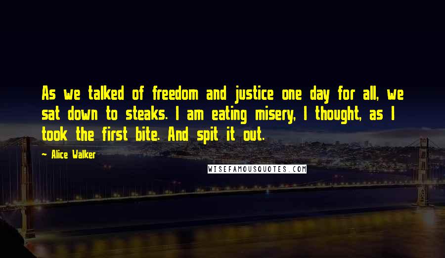 Alice Walker Quotes: As we talked of freedom and justice one day for all, we sat down to steaks. I am eating misery, I thought, as I took the first bite. And spit it out.