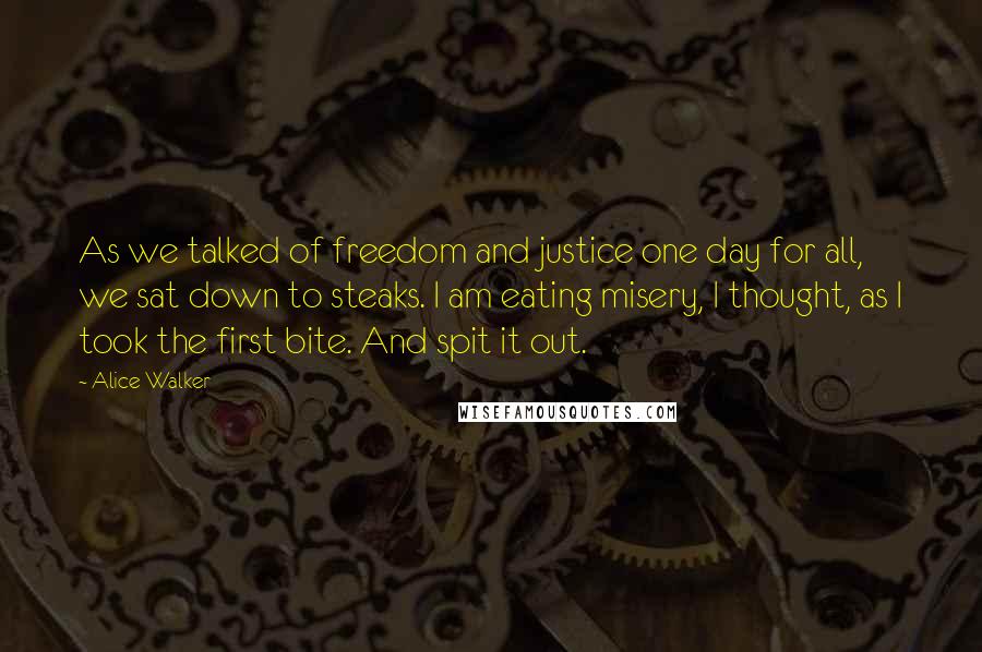 Alice Walker Quotes: As we talked of freedom and justice one day for all, we sat down to steaks. I am eating misery, I thought, as I took the first bite. And spit it out.