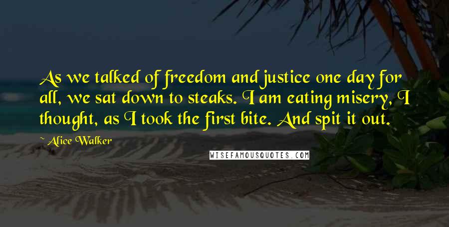 Alice Walker Quotes: As we talked of freedom and justice one day for all, we sat down to steaks. I am eating misery, I thought, as I took the first bite. And spit it out.