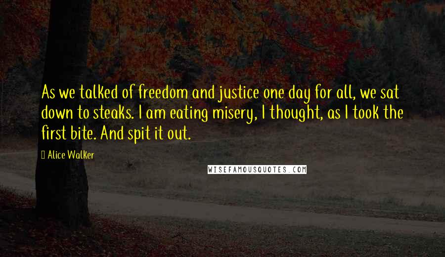 Alice Walker Quotes: As we talked of freedom and justice one day for all, we sat down to steaks. I am eating misery, I thought, as I took the first bite. And spit it out.