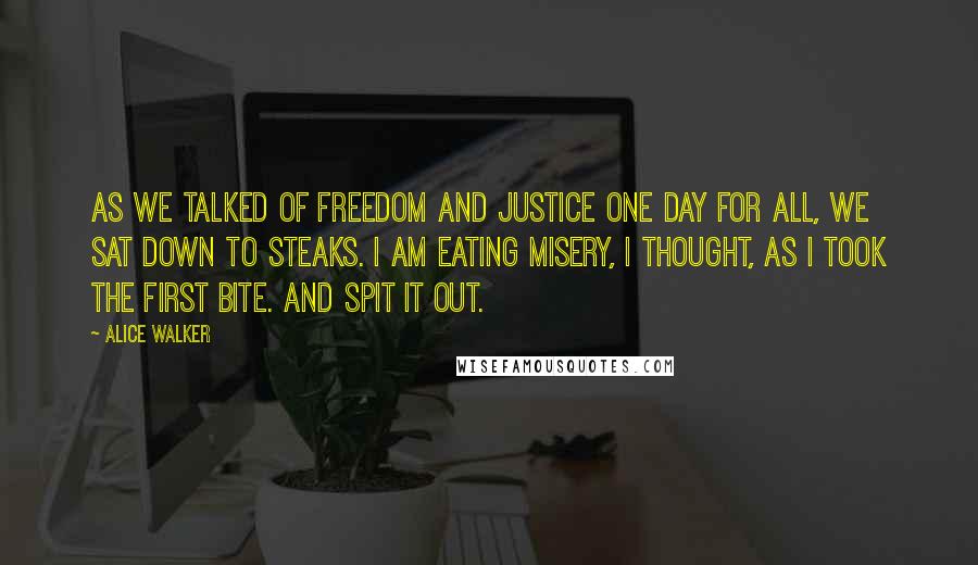 Alice Walker Quotes: As we talked of freedom and justice one day for all, we sat down to steaks. I am eating misery, I thought, as I took the first bite. And spit it out.